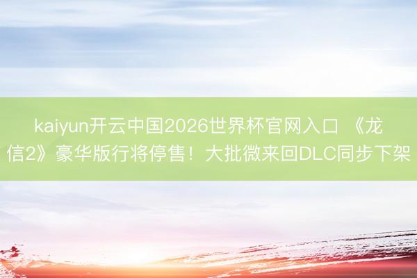 kaiyun开云中国2026世界杯官网入口 《龙信2》豪华版行将停售!大批微来回DLC同步下架