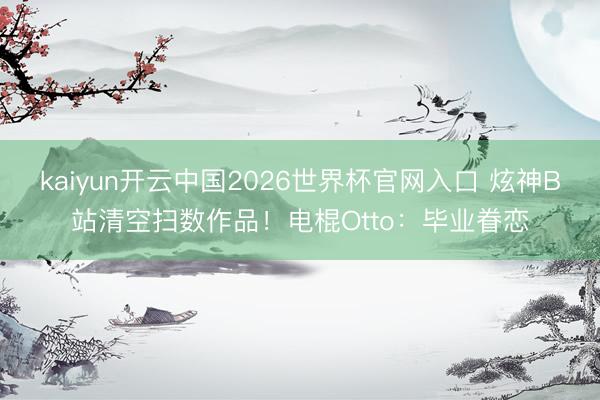 kaiyun开云中国2026世界杯官网入口 炫神B站清空扫数作品！电棍Otto：毕业眷恋