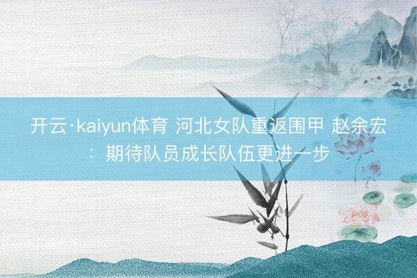 开云·kaiyun体育 河北女队重返围甲 赵余宏:期待队员成长队伍更进一步