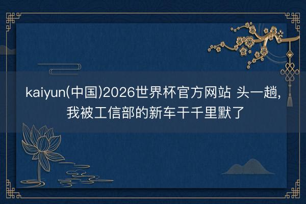 kaiyun(中国)2026世界杯官方网站 头一趟, 我被工信部的新车干千里默了