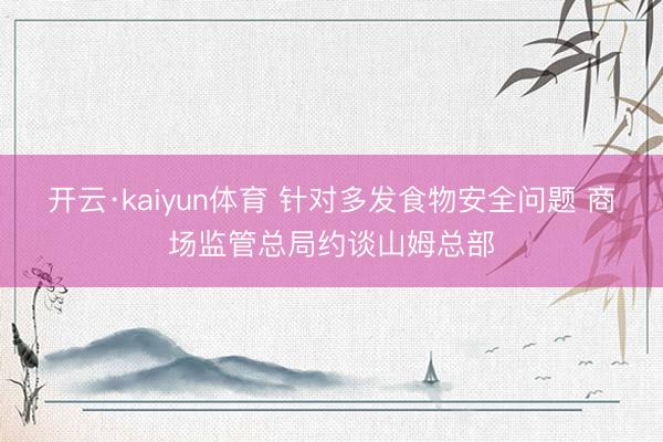 开云·kaiyun体育 针对多发食物安全问题 商场监管总局约谈山姆总部