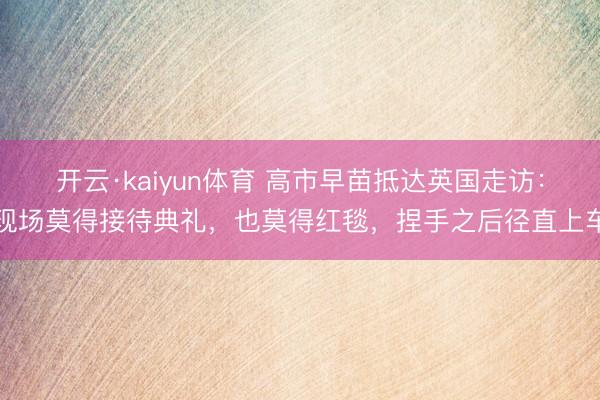 开云·kaiyun体育 高市早苗抵达英国走访：现场莫得接待典礼，也莫得红毯，捏手之后径直上车