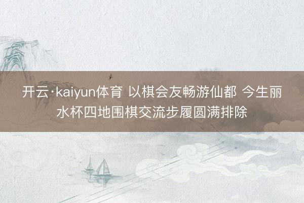 开云·kaiyun体育 以棋会友畅游仙都 今生丽水杯四地围棋交流步履圆满排除