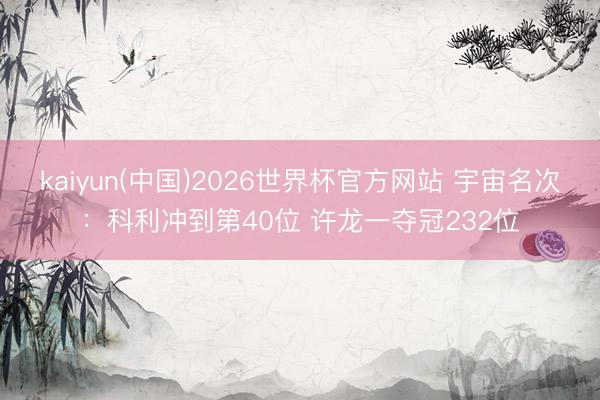 kaiyun(中国)2026世界杯官方网站 宇宙名次：科利冲到第40位 许龙一夺冠232位