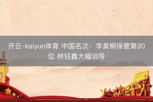 开云·kaiyun体育 中国名次：李昊桐保管第90位 林钰鑫大幅训导