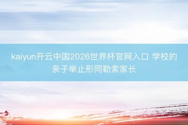 kaiyun开云中国2026世界杯官网入口 学校的亲子举止形同勒索家长