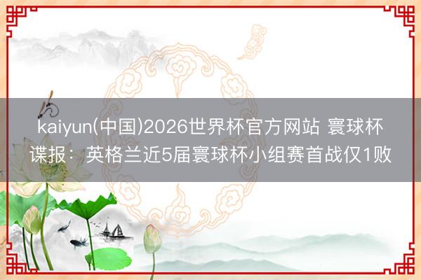 kaiyun(中国)2026世界杯官方网站 寰球杯谍报：英格兰近5届寰球杯小组赛首战仅1败