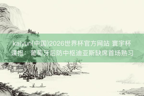 kaiyun(中国)2026世界杯官方网站 寰宇杯谍报：葡萄牙后防中枢迪亚斯缺席首场熟习