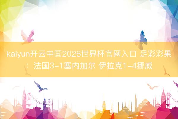 kaiyun开云中国2026世界杯官网入口 足彩彩果：法国3-1塞内加尔 伊拉克1-4挪威