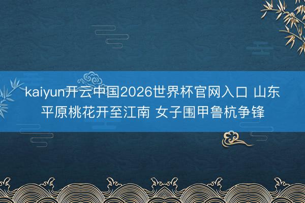 kaiyun开云中国2026世界杯官网入口 山东平原桃花开至江南 女子围甲鲁杭争锋