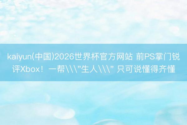 kaiyun(中国)2026世界杯官方网站 前PS掌门锐评Xbox！一帮\
