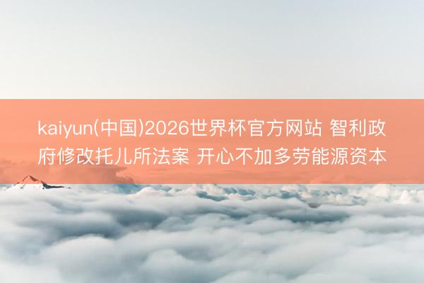 kaiyun(中国)2026世界杯官方网站 智利政府修改托儿所法案 开心不加多劳能源资本