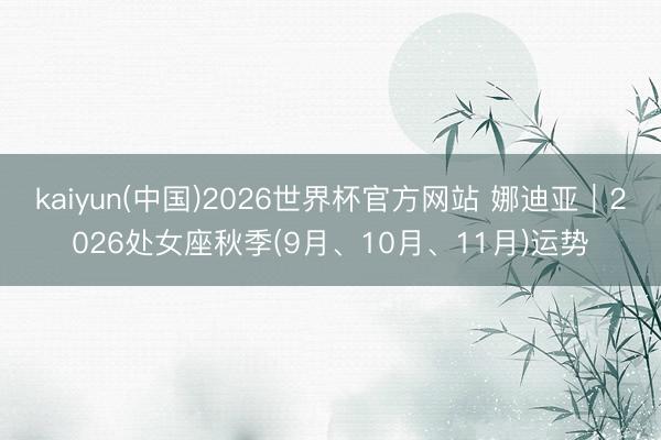 kaiyun(中国)2026世界杯官方网站 娜迪亚︱2026处女座秋季(9月、10月、11月)运势